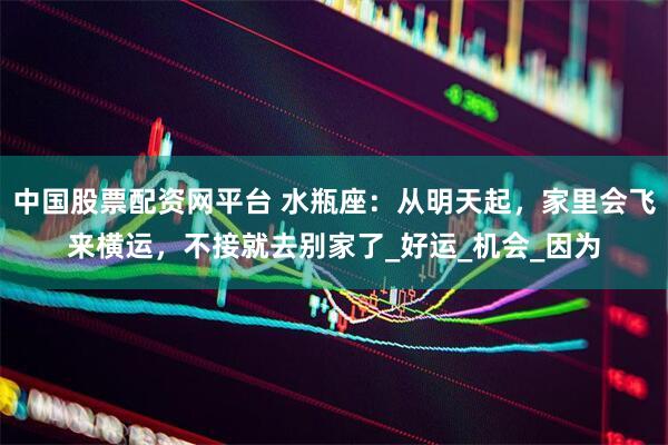 中国股票配资网平台 水瓶座：从明天起，家里会飞来横运，不接就去别家了_好运_机会_因为