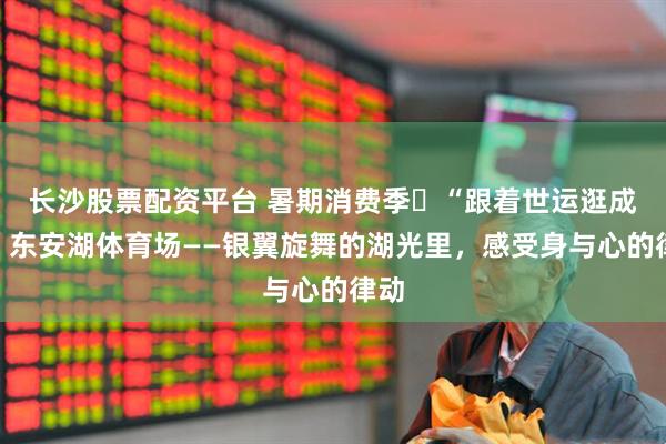 长沙股票配资平台 暑期消费季㉕“跟着世运逛成都”东安湖体育场——银翼旋舞的湖光里，感受身与心的律动