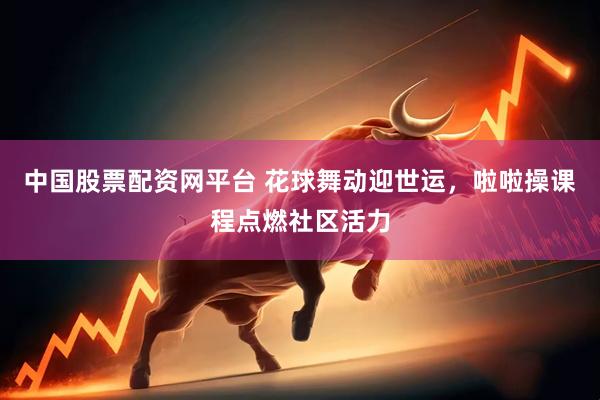中国股票配资网平台 花球舞动迎世运，啦啦操课程点燃社区活力