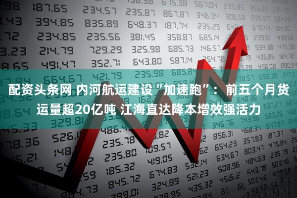 配资头条网 内河航运建设“加速跑”：前五个月货运量超20亿吨 江海直达降本增效强活力